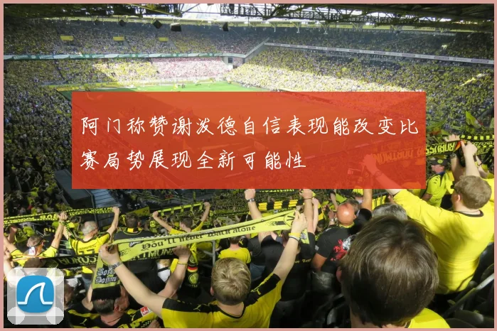 阿门称赞谢泼德自信表现能改变比赛局势展现全新可能性