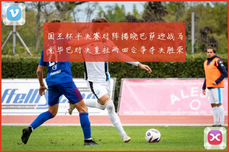 国王杯半决赛对阵揭晓巴萨迎战马竞毕巴对决皇社两回合争夺决胜荣耀