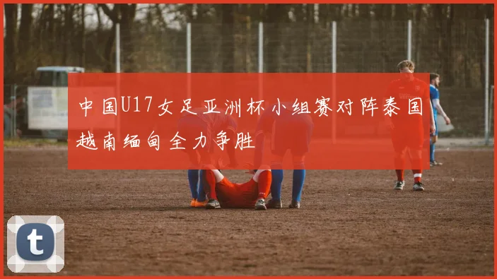 中国U17女足亚洲杯小组赛对阵泰国越南缅甸全力争胜