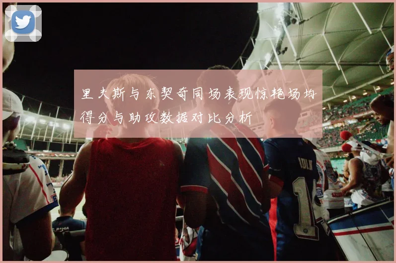 里夫斯与东契奇同场表现惊艳场均得分与助攻数据对比分析