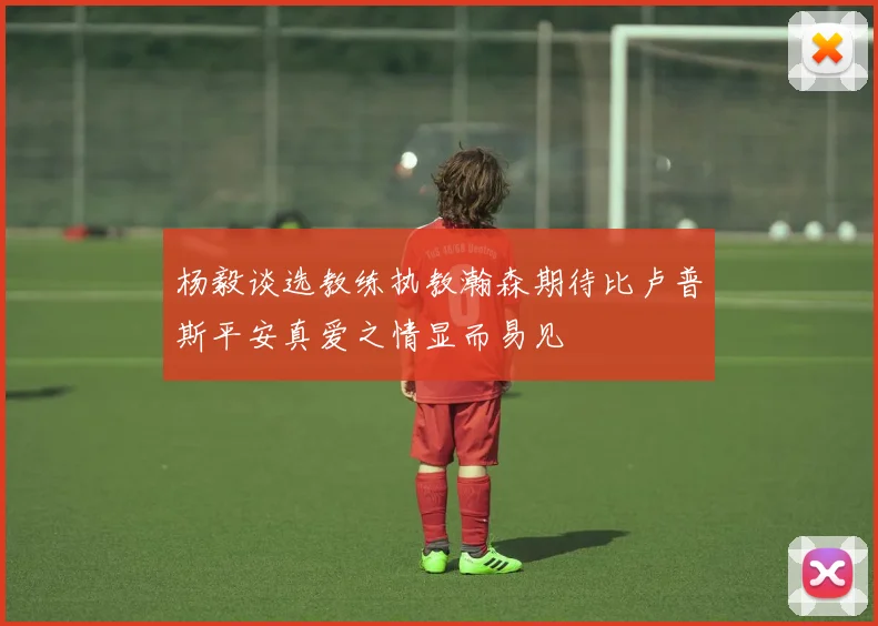 杨毅谈选教练执教瀚森期待比卢普斯平安真爱之情显而易见