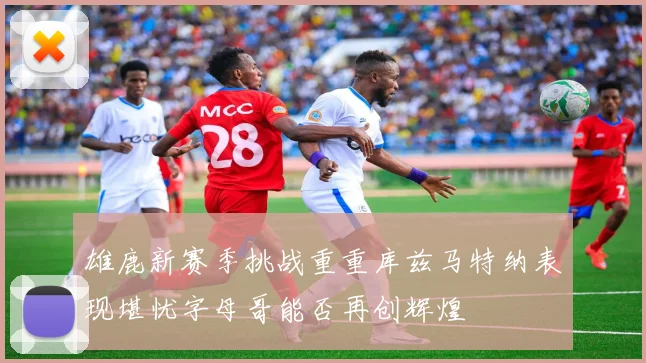 雄鹿新赛季挑战重重库兹马特纳表现堪忧字母哥能否再创辉煌