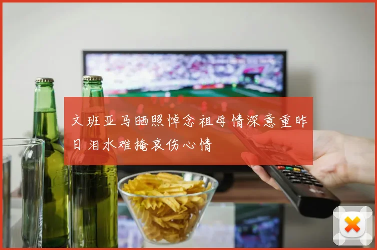 文班亚马晒照悼念祖母情深意重昨日泪水难掩哀伤心情