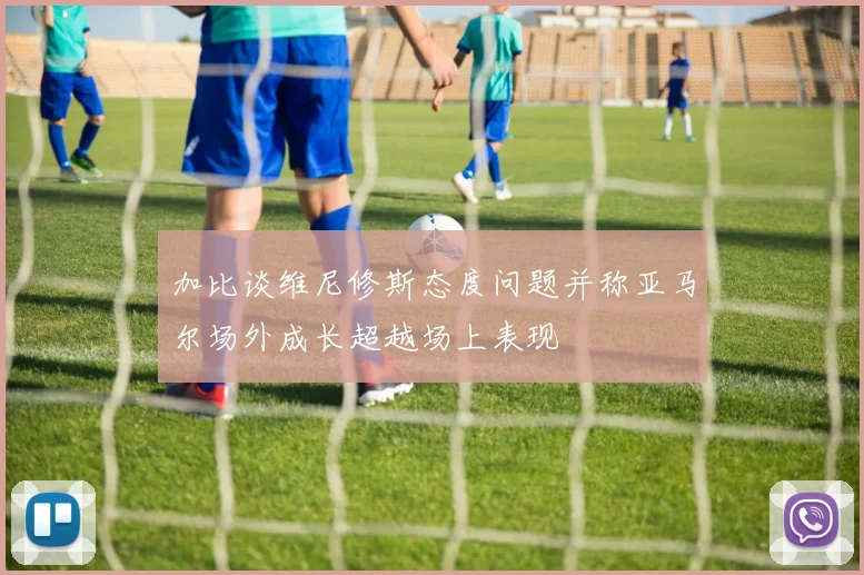 加比谈维尼修斯态度问题并称亚马尔场外成长超越场上表现