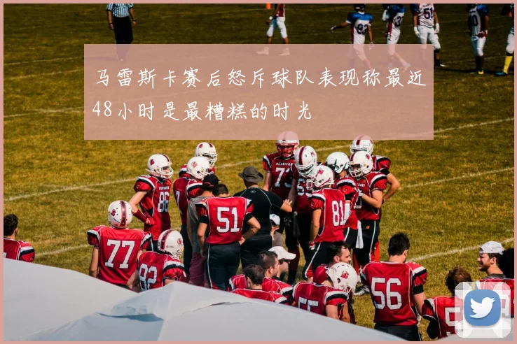 马雷斯卡赛后怒斥球队表现称最近48小时是最糟糕的时光