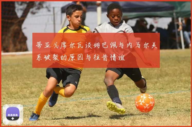 蒂亚戈席尔瓦谈姆巴佩与内马尔关系破裂的原因与往昔情谊