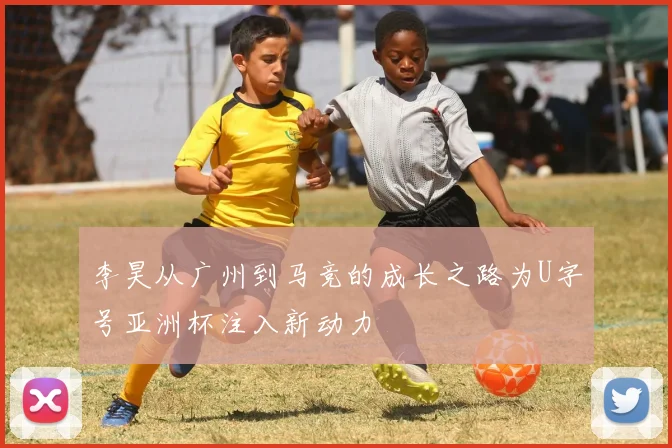 李昊从广州到马竞的成长之路为U字号亚洲杯注入新动力