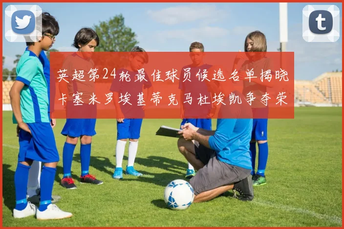 英超第24轮最佳球员候选名单揭晓卡塞米罗埃基蒂克马杜埃凯争夺荣誉