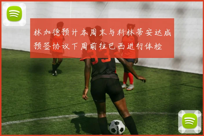 林加德预计本周末与科林蒂安达成预签协议下周前往巴西进行体检