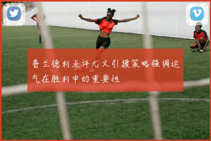 普兰德利点评尤文引援策略强调运气在胜利中的重要性