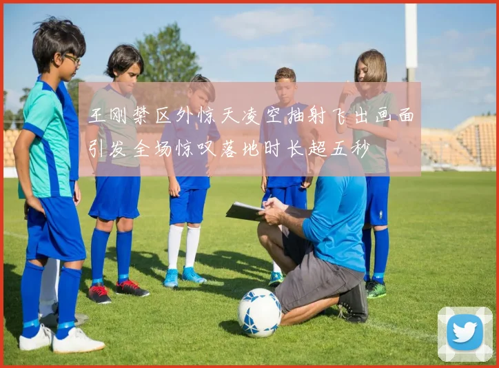 王刚禁区外惊天凌空抽射飞出画面引发全场惊叹落地时长超五秒