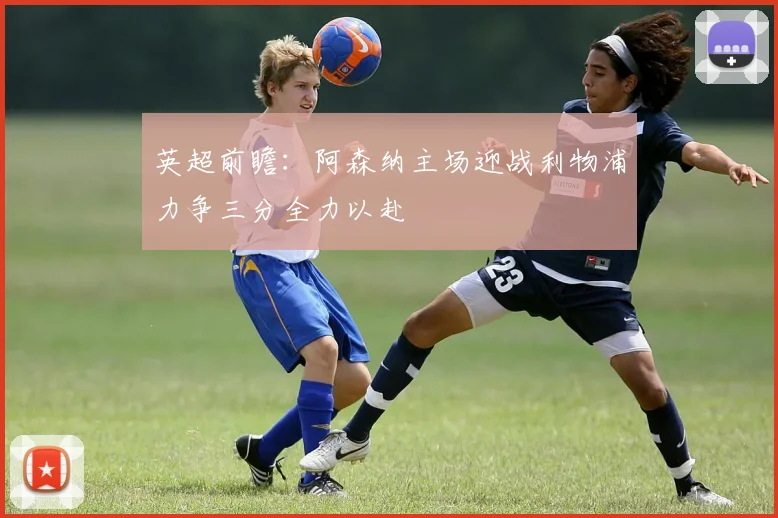 英超前瞻：阿森纳主场迎战利物浦力争三分全力以赴