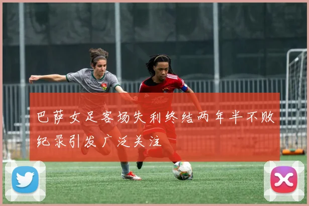 巴萨女足客场失利终结两年半不败纪录引发广泛关注