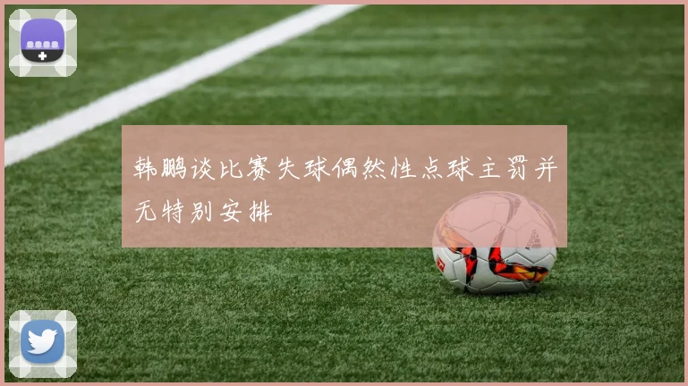 韩鹏谈比赛失球偶然性点球主罚并无特别安排