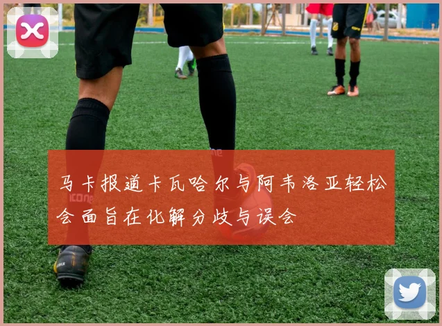 马卡报道卡瓦哈尔与阿韦洛亚轻松会面旨在化解分歧与误会