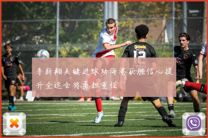 李新翔关键进球助海港获胜信心提升全运会将勇担重任