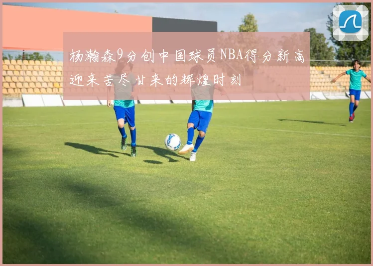 杨瀚森9分创中国球员NBA得分新高迎来苦尽甘来的辉煌时刻